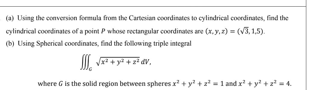 (a) Using the conversion formula from the Cartesian coordinates to cylindrical coordinates, find the
cylindrical coordinates of a point P whose rectangular coordinates are (x, y, z) = (V3,1,5).
(b) Using Spherical coordinates, find the following triple integral
I. Vx2 + y² + z² dV,
where G is the solid region between spheres x? + y² + z² = 1 and x² + y² + z² = 4.
