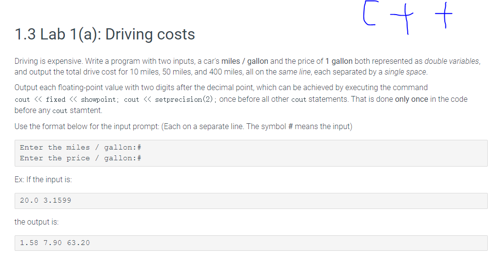 c++
1.3 Lab 1(a): Driving costs
Driving is expensive. Write a program with two inputs, a car's miles/gallon and the price of 1 gallon both represented as double variables,
and output the total drive cost for 10 miles, 50 miles, and 400 miles, all on the same line, each separated by a single space.
Output each floating-point value with two digits after the decimal point, which can be achieved by executing the command
cout << fixed << showpoint; cout << setprecision (2); once before all other cout statements. That is done only once in the code
before any cout stamtent.
Use the format below for the input prompt: (Each on a separate line. The symbol # means the input)
Enter the miles/gallon: #
Enter the price / gallon: #
Ex: If the input is:
20.0 3.1599
the output is:
1.58 7.90 63.20