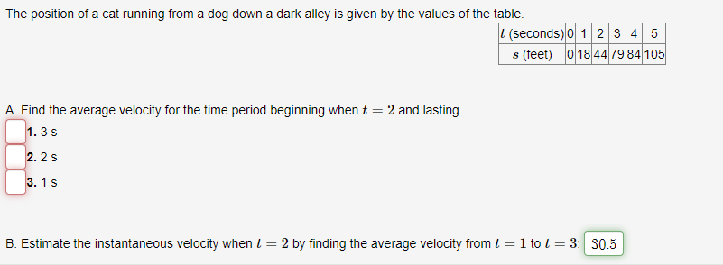 The position of a cat running from a dog down a dark alley is given by the values of the table.
A. Find the average velocity for the time period beginning when t =
1.3 S
2.2 S
3.1 S
2 and lasting
t (seconds) 0 1 2 3 4 5
s (feet) 018 44 79 84 105
B. Estimate the instantaneous velocity when t
=
2 by finding the average velocity from t = 1 to t = 3: 30.5
