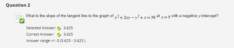 Question 2
What is the slope of the tangent line to the graph of x² + 2xy = y² + x = 39 at x = 5 with a negative y-intercept?
Selected Answer:
Correct Answer:
Answer range +/- 0 (3.625 -3.625 )
3.625
3.625
