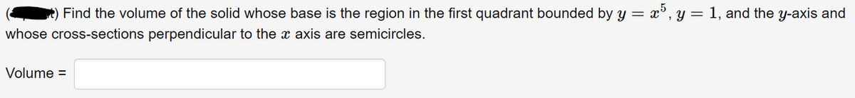 ) Find the volume of the solid whose base is the region in the first quadrant bounded by y = x5, y = 1, and the y-axis and
whose cross-sections perpendicular to the x axis are semicircles.
Volume =