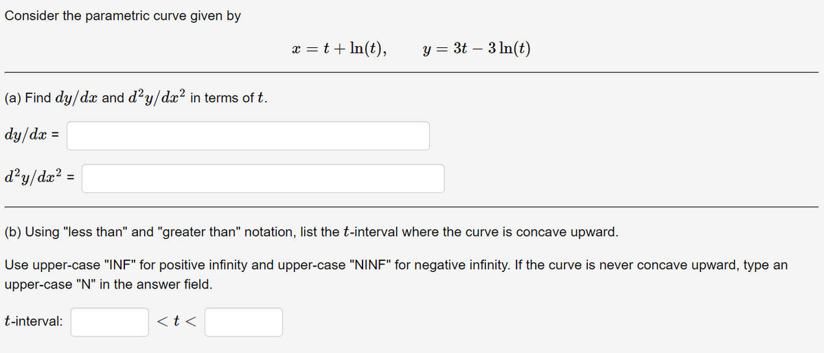 Consider the parametric curve given by
(a) Find dy/dx and d²y/dx² in terms of t.
dy/dx
d²y/dx² =
=
t-interval:
x = t + ln(t),
(b) Using "less than" and "greater than" notation, list the t-interval where the curve is concave upward.
Use upper-case "INF" for positive infinity and upper-case "NINF" for negative infinity. If the curve is never concave upward, type an
upper-case "N" in the answer field.
<t<
y = 3t – 3 ln(t)