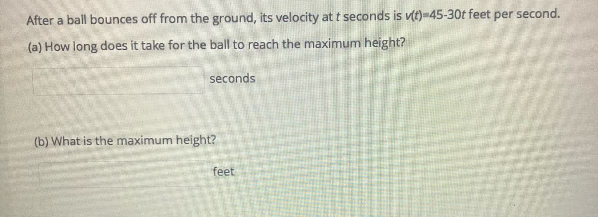 After a ball bounces off from the ground, its velocity at t seconds is v(t)=45-30t feet per second.
(a) How long does it take for the ball to reach the maximum height?
seconds
(b) What is the maximum height?
feet

