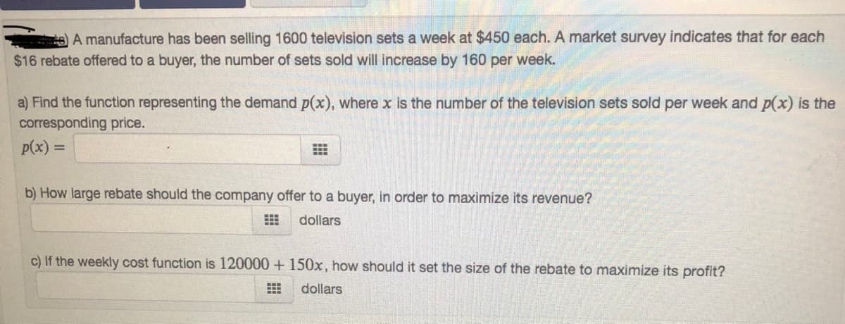 A manufacture has been selling 1600 television sets a week at $450 each. A market survey indicates that for each
$16 rebate offered to a buyer, the number of sets sold willl increase by 160 per week.
a) Find the function representing the demand p(x), where x is the number of the television sets sold per week and p(x) is the
corresponding price.
p(x) =
b) How large rebate should the company offer to a buyer, in order to maximize its revenue?
dollars
c) If the weekly cost function is 120000 + 150x, how should it set the size of the rebate to maximize its profit?
dollars
