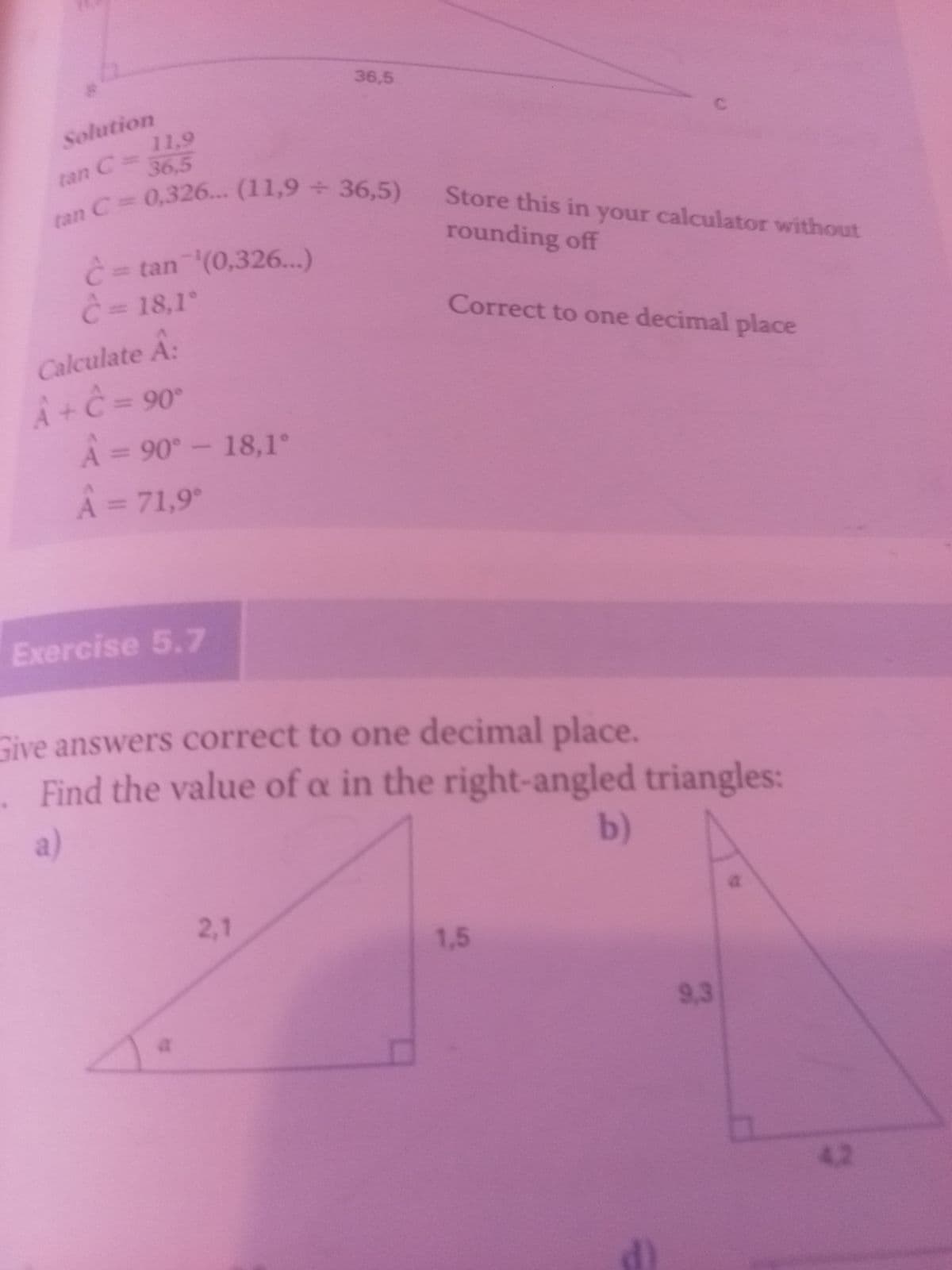 36,5
Solution
11,9
tan C = 36,5
tan C= 0,326... (11,9 + 36,5)
Store this in your calculator without
rounding off
Ĉ= tan ¹(0,326...)
Ĉ= 18,1°
Correct to one decimal place
A = 90° - 18,1°
A = 71,9°
Exercise 5.7
Give answers correct to one decimal place.
. Find the value of a in the right-angled triangles:
a)
b)
2,1
1,5
9,3
Calculate A:
A+ C = 90°
a