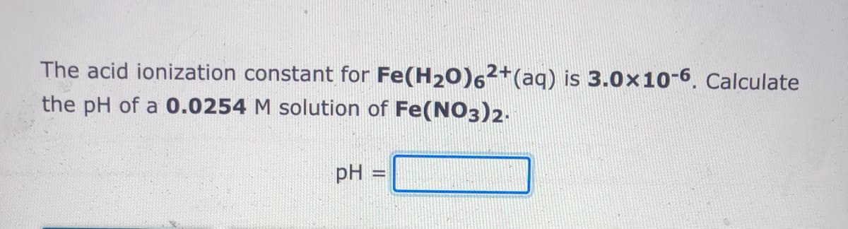 The acid ionization constant for Fe(H20)62+(aq) is 3.0x10-6. Calculate
the pH of a 0.0254 M solution of Fe(NO3)2-
pH =
