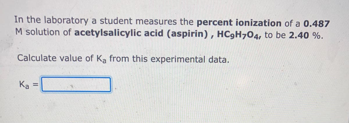 In the laboratory a student measures the percent ionization of a 0.487
M solution of acetylsalicylic acid (aspirin) , HC9H704, to be 2.40 %.
Calculate value of Ka from this experimental data.
Ka =
