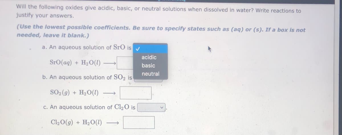 Will the following oxides give acidic, basic, or neutral solutions when dissolved in water? Write reactions to
justify your answers.
(Use the lowest possible coefficients. Be sure to specify states such as (aq) or (s). If a box is not
needed, leave it blank.)
a. An aqueous solution of SrO is v
acidic
SrO(ag) + H2O(1)
basic
neutral
b. An aqueous solution of SO2 is
SO2 (9) + H2O(1)
C. An aqueous solution of Cl2O is
Cl20(g) + H2O(1)
