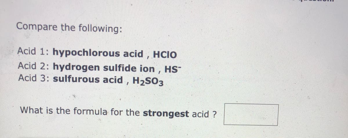 Compare the following:
Acid 1: hypochlorous acid, HCIO
Acid 2: hydrogen sulfide ion , HS
Acid 3: sulfurous acid , H2SO3
What is the formula for the strongest acid ?

