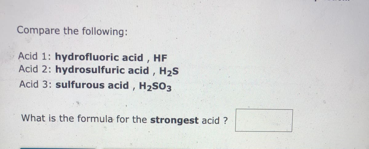 Compare the following:
Acid 1: hydrofluoric acid , HF
Acid 2: hydrosulfuric acid, H2S
Acid 3: sulfurous acid , H2SO3
What is the formula for the strongest acid ?

