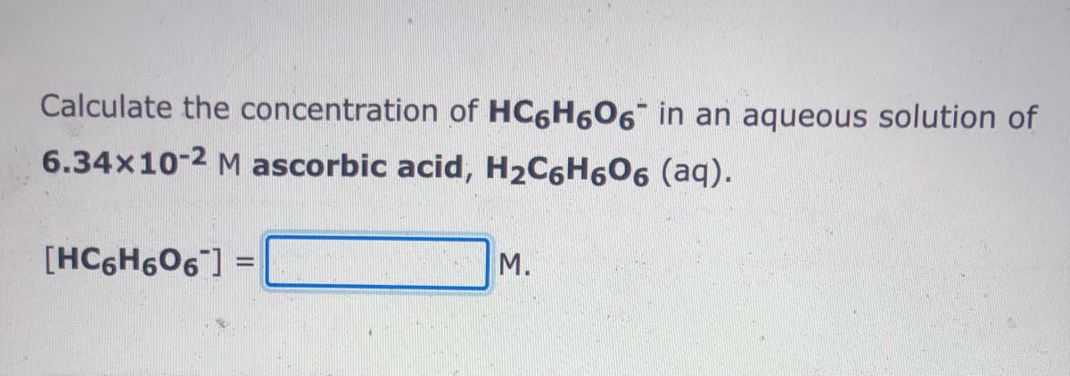 Calculate the concentration of HC6H606 in an aqueous solution of
6.34x10-2 M ascorbic acid, H2C6H6O6 (aq).
[HC6H606] =
M.
