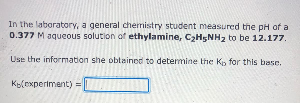 In the laboratory, a general chemistry student measured the pH of a
0.377 M aqueous solution of ethylamine, C2H5NH2 to be 12.177.
Use the information she obtained to determine the Kp for this base.
Kp(experiment):
