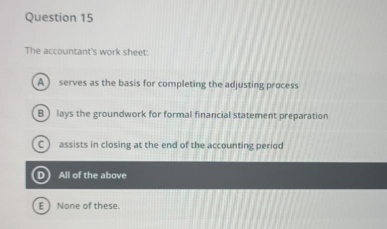 Question 15
The accountant's work sheet:
serves as the basis for completing the adjusting process
lays the groundwork for formal financial statement preparation
assists in closing at the end of the accounting period
D All of the above
None of these.
