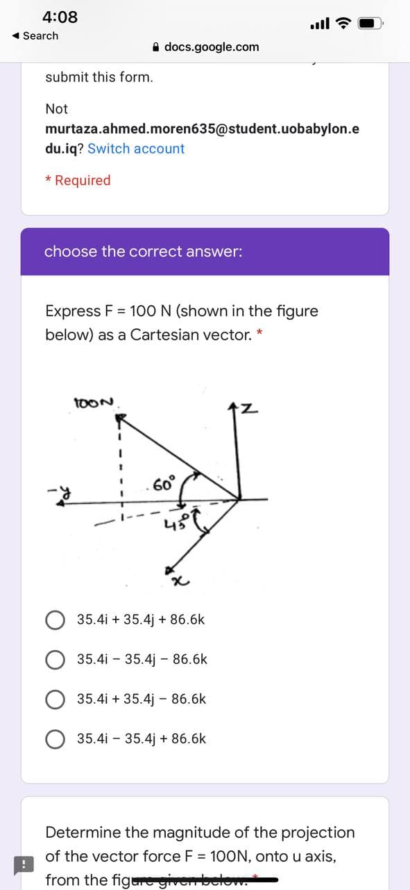 4:08
ll ?
- Search
A docs.google.com
submit this form.
Not
murtaza.ahmed.moren635@student.uobabylon.e
du.iq? Switch account
Required
choose the correct answer:
Express F = 10O N (shown in the figure
below) as a Cartesian vector. *
TOON
7.
60°
35.4i + 35.4j + 86.6k
35.4i - 35.4j - 86.6k
35.4i + 35.4j - 86.6k
35.4i - 35.4j + 86.6k
Determine the magnitude of the projection
of the vector force F = 100N, onto u axis,
from the figere give o
