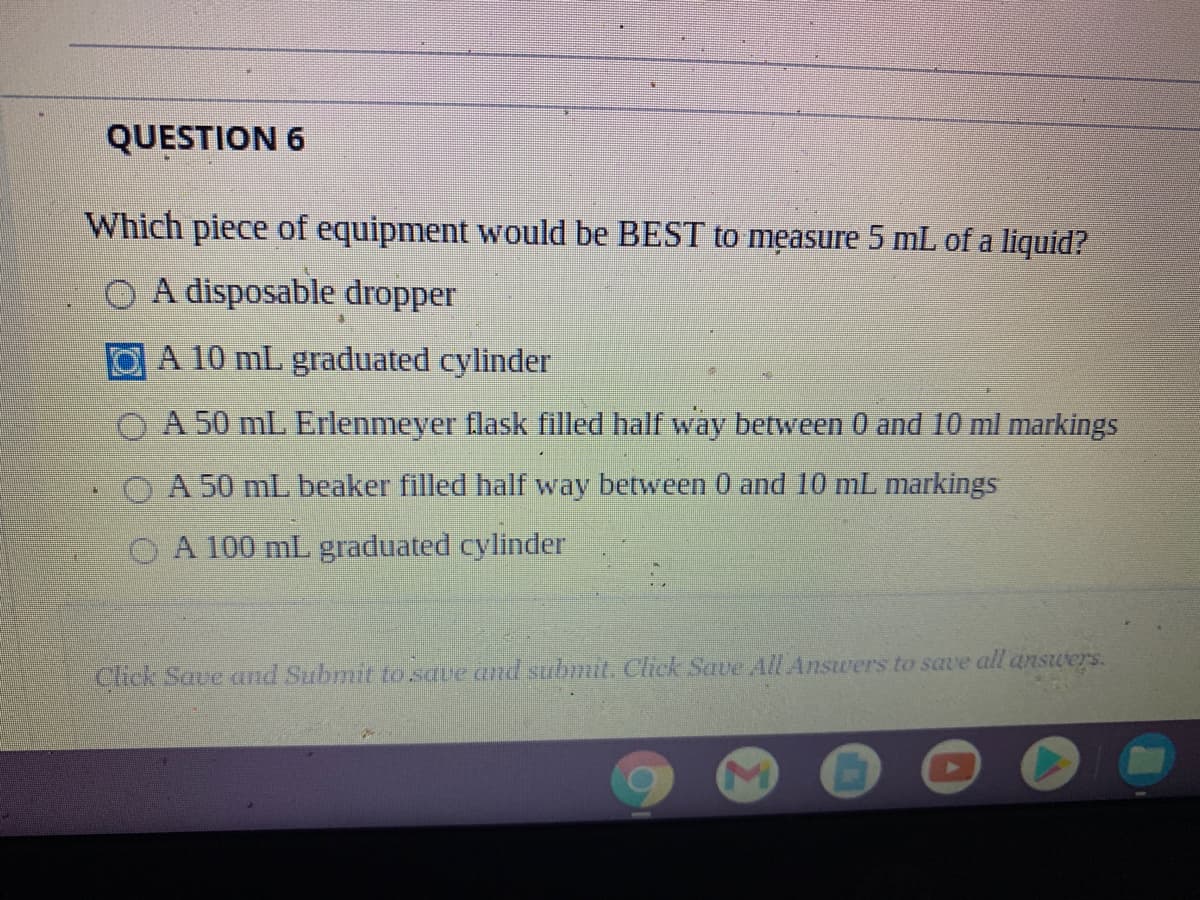 QUESTION 6
Which piece of equipment would be BEST to męasure 5 mL of a liquid?
O A disposable dropper
A 10 mL graduated cylinder
O A 50 mL Erlenmeyer flask filled half way between 0 and I0 ml markings
OA 50 mL beaker filled half way between 0 and 10 mL markings
A 100 mL graduated cylinder
Click Save and Submit to save and submit. Click Save All Answers to save all answers.
