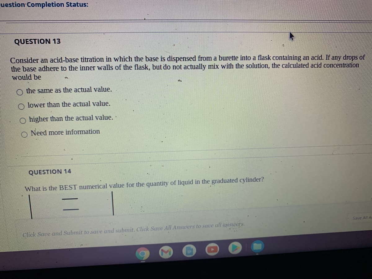 uestion Completion Status:
QUESTION 13
Consider an acid-base titration in which the base is dispensed from a burette into a flask containing an acid. If any drops of
the base adhere to the inner walls of the flask, but do not actually mix with the solution, the calculated acid concentration
would be
the same as the actual value.
lower than the actual value.
O higher than the actual value.
O Need more information
QUESTION 14
What is the BEST numerical value for the quantity of liquid in the graduated cylinder?
Save All A
Click Save and Submit to save and submit. Click Save All Answers to save all answers.
