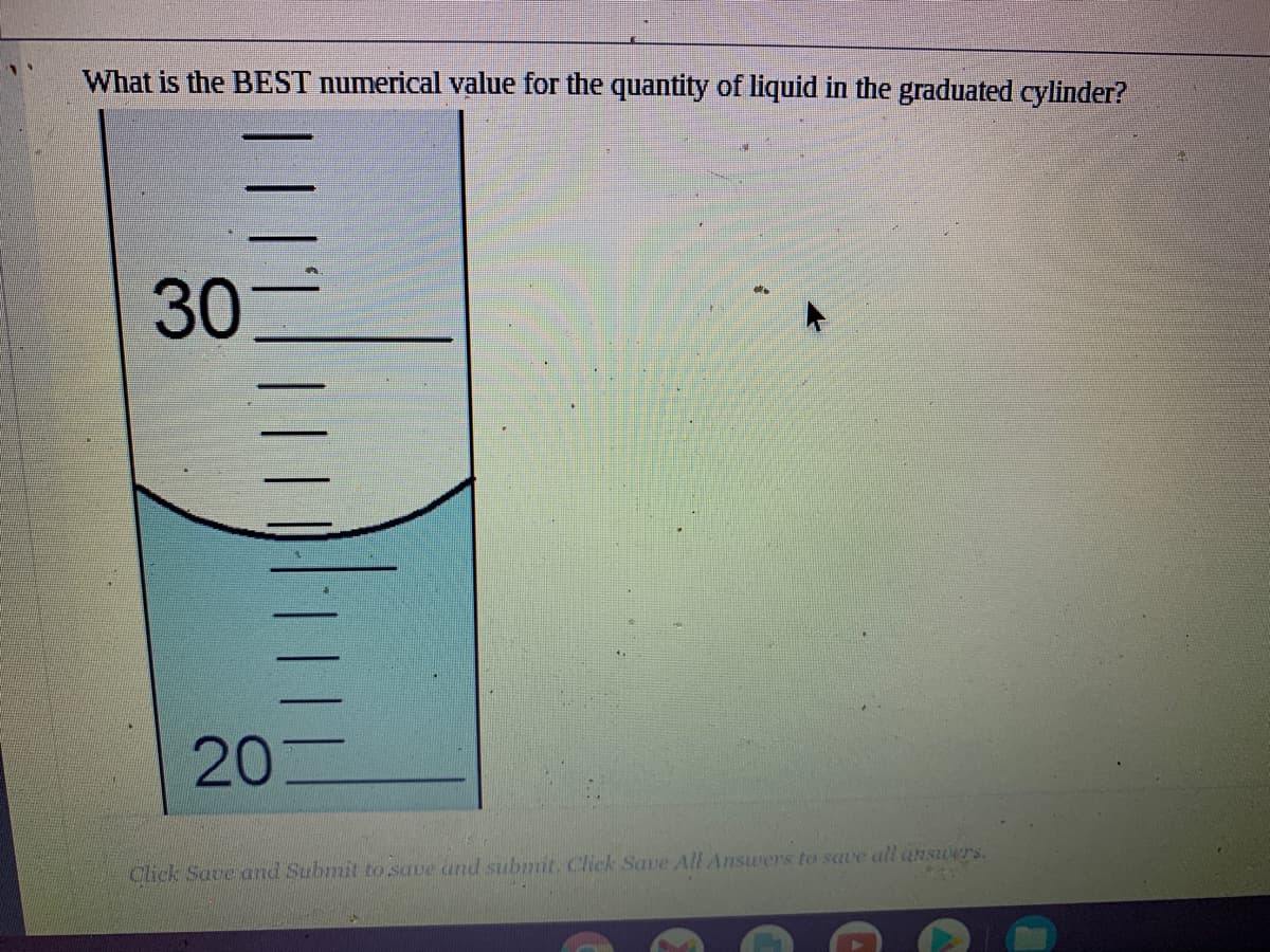 What is the BEST numerical value for the quantity of liquid in the graduated cylinder?
30
20
Click Save and Submit to saue and submit. Click Save All Answers to save all ansiwers.
