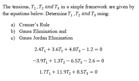 The tensions, T ,T, and T; in a simple framework are given by
the equations below. Determine T ,T, and T3 using:
a) Cramer's Rule
b) Gauss Elimination and
c) Gauss Jordan Elimination
2.4T, + 3.6T, + 4.8T3 – 1.2 = 0
-3.9T, + 1.37,2- 6.57; – 2.6 = 0
1.7T, + 11.9T, + 8.5T3 = 0
