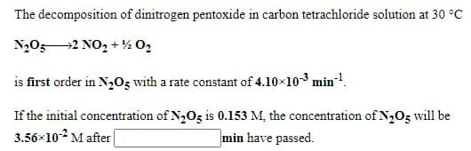 The decomposition of dinitrogen pentoxide in carbon tetrachloride solution at 30 °C
N,052 NO, + % O2
is first order in N205 with a rate constant of 4.10x103 min-1.
If the initial concentration of N,Oz is 0.153 M, the concentration of N2O3 will be
3.56x10-2 M after
min have passed.
