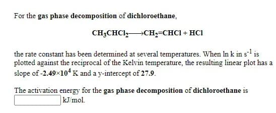 For the gas phase decomposition of dichloroethane,
CH;CHCI,CH2=CHCI + HCI
the rate constant has been determined at several temperatures. When In k in s-l is
plotted against the reciprocal of the Kelvin temperature, the resulting linear plot has a
slope of -2.49x104 K and a y-intercept of 27.9.
The activation energy for the gas phase decomposition of dichloroethane is
kJ/mol.
