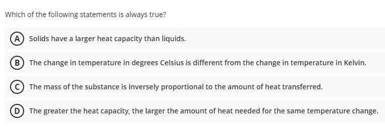 Which of the following statements is always true?
A Solids have a larger heat capacity than liquids.
B The change in temperature in degrees Celsius is different from the change in temperature in Kelvin.
The mass of the substance is inversely proportional to the amount of heat transferred.
D The greater the heat capacity, the larger the amount of heat needed for the same temperature change.
