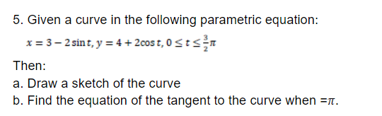5. Given a curve in the following parametric equation:
x = 3– 2 sint, y = 4 + 2cos t, 0 Stsn
Then:
a. Draw a sketch of the curve
b. Find the equation of the tangent to the curve when =n.
