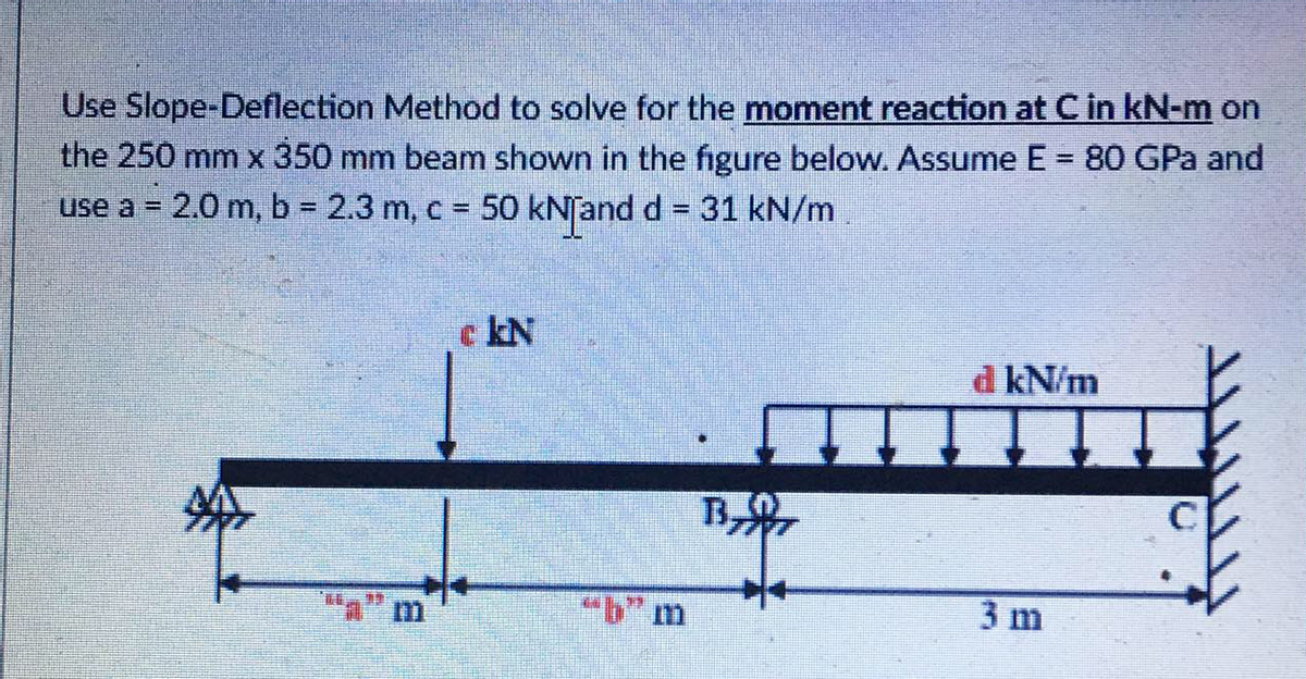 Use Slope-Deflection Method to solve for the moment reaction at C in kN-m on
the 250 mm x 350 mm beam shown in the figure below. Assume E = 80 GPa and
use a = 2.0 m, b = 2.3 m, c = 50 kNand d = 31 kN/m
%3D
%3D
%3D
c kN
d kN/m
"a" m
3 m
