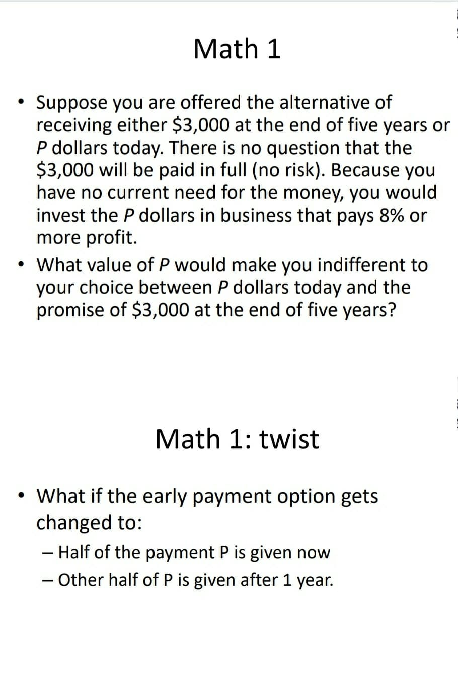 Math 1
Suppose you are offered the alternative of
receiving either $3,000 at the end of five years or
P dollars today. There is no question that the
$3,000 will be paid in full (no risk). Because you
have no current need for the money, you would
invest the P dollars in business that pays 8% or
more profit.
What value of P would make you indifferent to
your choice between P dollars today and the
promise of $3,000 at the end of five years?
Math 1: twist
What if the early payment option gets
changed to:
- Half of the payment P is given now
- Other half of P is given after 1 year.
