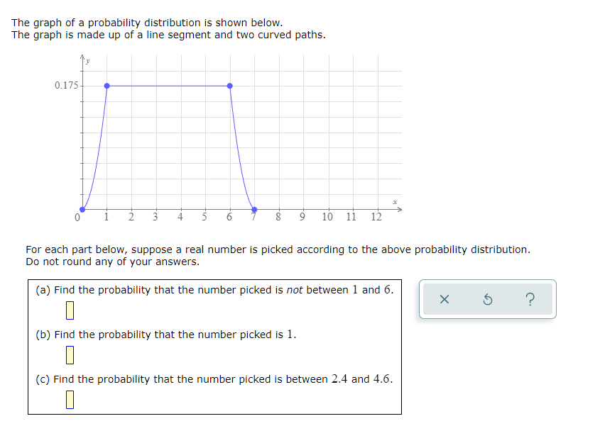 The graph of a probability distribution is shown below.
The graph is made up of a line segment and two curved paths.
0.175-
3
10 11 12
For each part below, suppose a real number is picked according to the above probability distribution.
Do not round any of your answers.
(a) Find the probability that the number picked is not between 1 and 6.
(b) Find the probability that the number picked is 1.
(c) Find the probability that the number picked is between 2.4 and 4.6.
