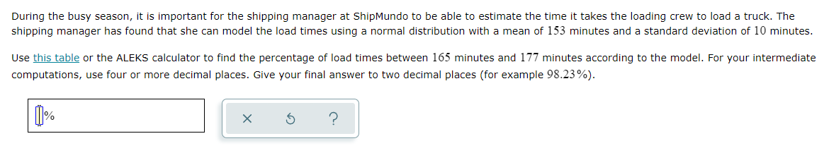 During the busy season, it is important for the shipping manager at ShipMundo to be able to estimate the time it takes the loading crew to load a truck. The
shipping manager has found that she can model the load times using a normal distribution with a mean of 153 minutes and a standard deviation of 10 minutes.
Use this table or the ALEKS calculator to find the percentage of load times between 165 minutes and 177 minutes according to the model. For your intermediate
computations, use four or more decimal places. Give your final answer to two decimal places (for example 98.23%).
?
