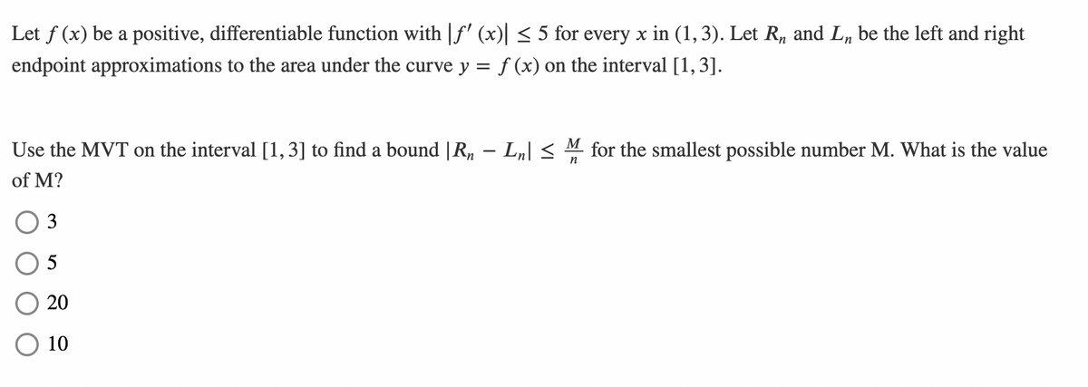 Let f (x) be a positive, differentiable function with f' (x) < 5 for every x in (1,3). Let R, and L„ be the left and right
endpoint approximations to the area under the curve y = f (x) on the interval [1,3].
Use the MVT on the interval [1, 3] to find a bound |R, – Lµ| < M for the smallest possible number M. What is the value
n
of M?
3
5
20
10
