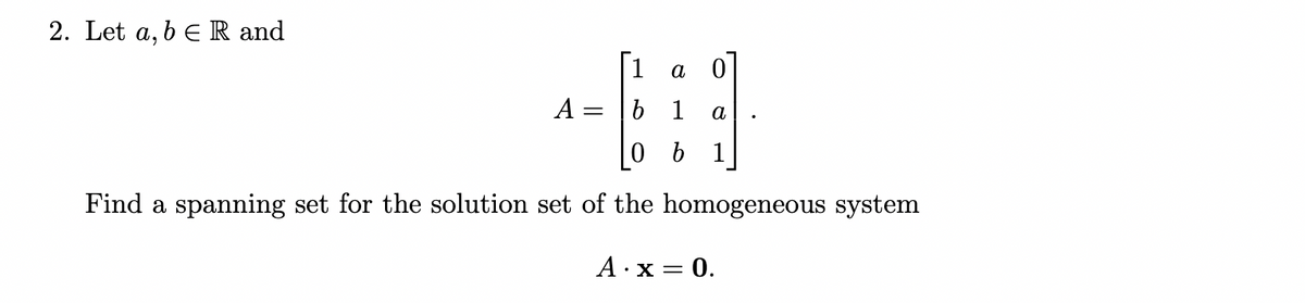 2. Let a, b e R and
[1
a 0
A = |b 1
a
0 b 1
Find a spanning set for the solution set of the homogeneous system
A·x = 0.
