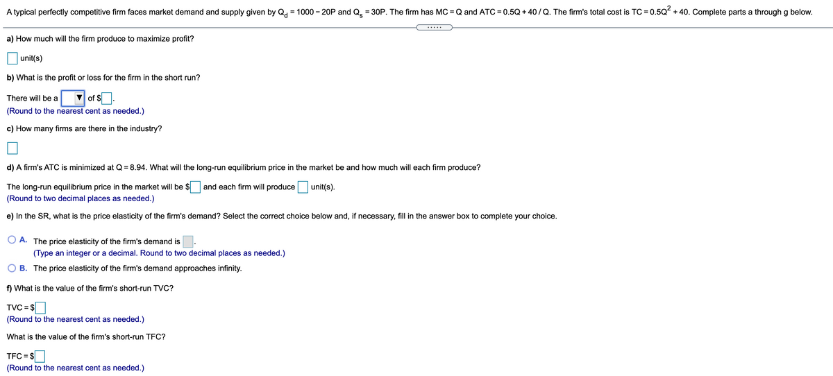 A typical perfectly competitive firm faces market demand and supply given by Q = 1000 – 20P and Q = 30P. The firm has MC = Q and ATC = 0.5Q + 40/Q. The firm's total cost is TC = 0.5Q + 40. Complete parts a through g below.
%3D
.....
a) How much will the firm produce to maximize profit?
unit(s)
b) What is the profit or loss for the firm in the short run?
There will be a
of $
(Round to the nearest cent as needed.)
c) How many firms are there in the industry?
d) A firm's ATC is minimized at Q = 8.94. What will the long-run equilibrium price in the market be and how much will each firm produce?
The long-run equilibrium price in the market will be $
(Round to two decimal places as needed.)
and each firm will produce
unit(s).
e) In the SR, what is the price elasticity of the firm's demand? Select the correct choice below and, if necessary, fill in the answer box to complete your choice.
A. The price elasticity of the firm's demand is
(Type an integer or a decimal. Round to two decimal places as needed.)
O B. The price elasticity of the firm's demand approaches infinity.
f) What is the value of the firm's short-run TVC?
TVC = $
(Round to the nearest cent as needed.)
What is the value of the firm's short-run TFC?
TFC = $
(Round to the nearest cent as needed.)

