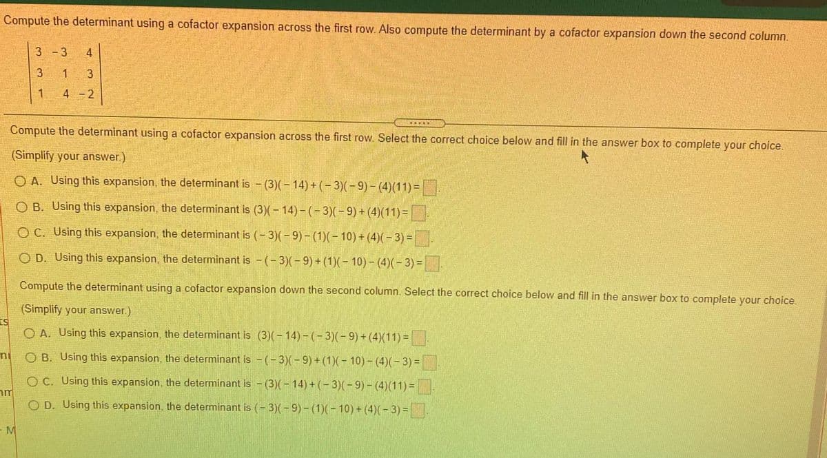Compute the determinant using a cofactor expansion across the first row. Also compute the determinant by a cofactor expansion down the second column.
3 -3
4
3
1
3
4 -2
Compute the determinant using a cofactor expansion across the first row. Select the correct choice below and fill in the answer box to complete your choice.
(Simplify your answer.)
O A. Using this expansion, the determinant is - (3)(-14)+(-3)(-9)- (4)(11)=|
O B. Using this expansion, the determinant is (3)(- 14)- (- 3)(-9) + (4)(11)=
O C. Using this expansion, the determinant is (- 3)(- 9) – (1)(- 10) + (4)(- 3) = .
O D. Using this expansion, the determinant is -(-3)(-9) + (1)(-10)- (4)(- 3) =
Compute the determinant using a cofactor expansion down the second column. Select the correct choice below and fill in the answer box to complete your choice.
(Simplify your answer.)
ts
O A. Using this expansion, the determinant is (3)(-14)- (-3)(-9)+ (4)(11) =
ni
O B. Using this expansion, the determinant is -(-3)(-9)+(1)(-10)- (4)(-3) =
O C. Using this expansion, the determinant is - (3)(- 14) + (– 3)(- 9) – (4)(11) =.
O D. Using this expansion, the determinant is (- 3)(-9)- (1)(-10)+ (4)(-3) =
- M
