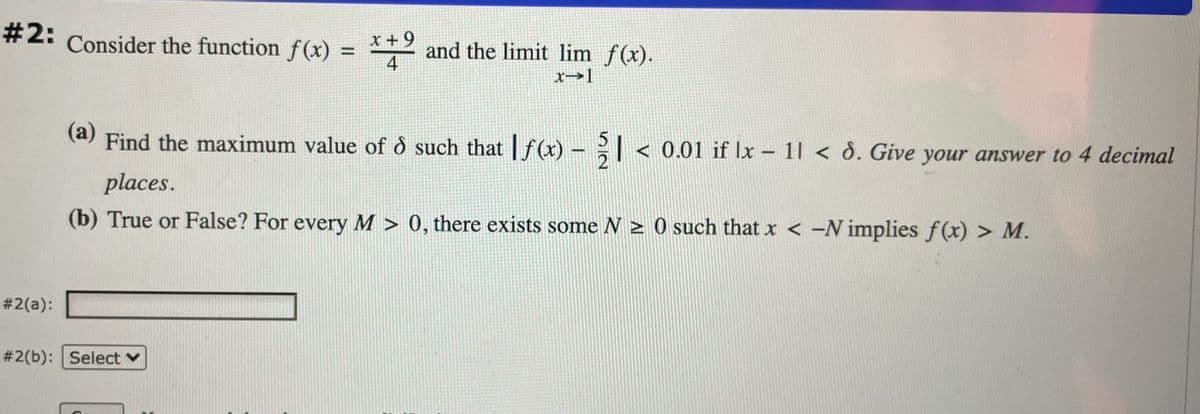 #2:
Consider the function f(x) = 2 and the limit lim f(x).
X +9
4
x→1
(a)
Find the maximum value of ð such that | f(x) -
< 0.01 if |x – 1| < ð. Give your answer to 4 decimal
places.
(b) True or False? For every M > 0, there exists some N > 0 such that x < -N implies f(x) > M.
# 2(a):
#2(b): Select v
