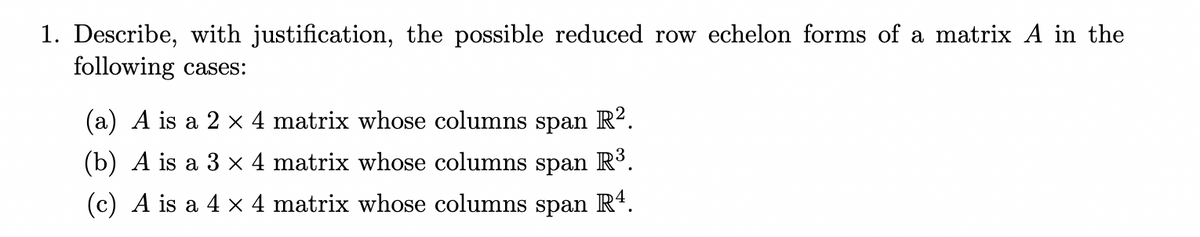 1. Describe, with justification, the possible reduced row echelon forms of a matrix A in the
following cases:
(a) A is a 2 × 4 matrix whose columns span R?.
(b) A is a 3 × 4 matrix whose columns span R³.
(c) A is a 4 × 4 matrix whose columns span
R4.
