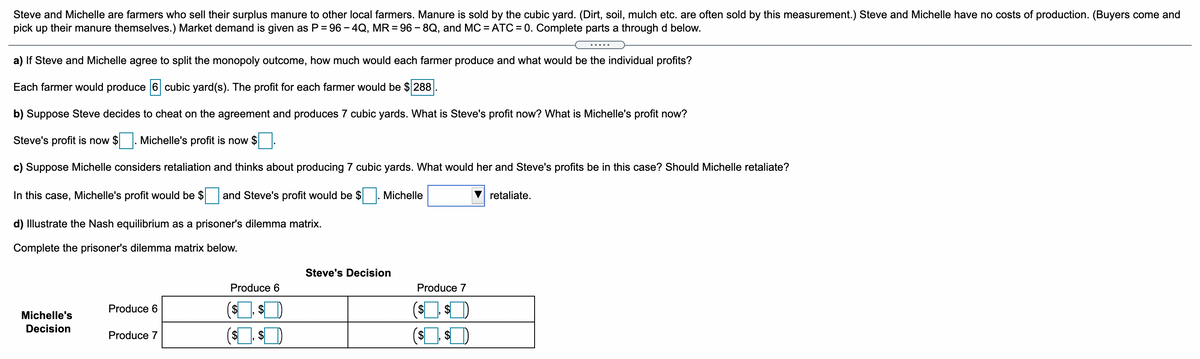 Steve and Michelle are farmers who sell their surplus manure to other local farmers. Manure is sold by the cubic yard. (Dirt, soil, mulch etc. are often sold by this measurement.) Steve and Michelle have no costs of production. (Buyers come and
pick up their manure themselves.) Market demand is given as P = 96 - 4Q, MR = 96 - 8Q, and MC = ATC = 0. Complete parts a through d below.
.....
a) If Steve and Michelle agree to split the monopoly outcome, how much would each farmer produce and what would be the individual profits?
Each farmer would produce 6 cubic yard(s). The profit for each farmer would be $ 288
b) Suppose Steve decides to cheat on the agreement and produces 7 cubic yards. What is Steve's profit now? What is Michelle's profit now?
Steve's profit is now $
Michelle's profit is now $
c) Suppose Michelle considers retaliation and thinks about producing 7 cubic yards. What would her and Steve's profits be in this case? Should Michelle retaliate?
In this case, Michelle's profit would be $and Steve's profit would be $
Michelle
retaliate.
d) Illustrate the Nash equilibrium as a prisoner's dilemma matrix.
Complete the prisoner's dilemma matrix below.
Steve's Decision
Produce 6
Produce 7
Produce 6
$
$
Michelle's
Decision
(s $)
Produce 7
