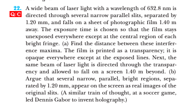 22. A wide beam of laser light with a wavelength of 632.8 nm is
QIC directed through several narrow parallel slits, separated by
1.20 mm, and falls on a sheet of photographic film 1.40 m
away. The exposure time is chosen so that the film stays
unexposed everywhere except at the central region of each
bright fringe. (a) Find the distance between these interfer-
ence maxima. The film is printed as a transparency; it is
opaque everywhere except at the exposed lines. Next, the
same beam of laser light is directed through the transpar-
ency and allowed to fall on a screen 1.40 m beyond. (b)
Argue that several narrow, parallel, bright regions, sepa-
rated by 1.20 mm, appear on the screen as real images of the
original slits. (A similar train of thought, at a soccer game,
led Dennis Gabor to invent holography.)
