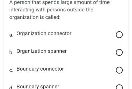 A person that spends large amount of time
interacting with persons outside the
organization is called:
a. Organization connector
b. Organization spanner
c. Boundary connector
d Boundary spanner
O O O