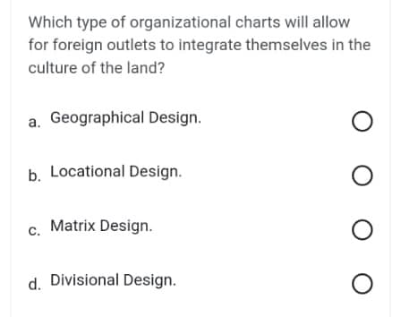 Which type of organizational charts will allow
for foreign outlets to integrate themselves in the
culture of the land?
a. Geographical Design.
b. Locational Design.
C.
Matrix Design.
d. Divisional Design.
O
O O O