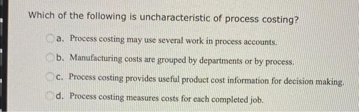 Which of the following is uncharacteristic of process costing?
Ca. Process costing may use several work in process accounts.
b. Manufacturing costs are grouped by departments or by process.
c. Process costing provides useful product cost information for decision making.
d. Process costing measures costs for each completed job.