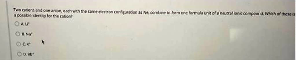 Two cations and one anion, each with the same electron configuration as Ne, combine to form one formula unit of a neutral lonic compound. Which of these is
a possible identity for the cation?
ⒸAL
B. Na
OCK
D. Rb