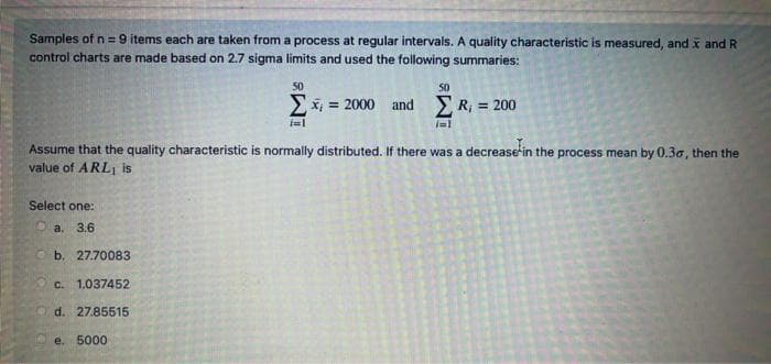 Samples of n = 9 items each are taken from a process at regular intervals. A quality characteristic is measured, and x and R
control charts are made based on 2.7 sigma limits and used the following summaries:
50
50
Ex = 2000 and R, = 200
%3D
Assume that the quality characteristic is normally distributed. If there was a decrease in the process mean by 0.30, then the
value of ARLi is
Select one:
Oa. 3.6
Ob. 27.70083
C.
1.037452
O d. 27.85515
e. 5000
