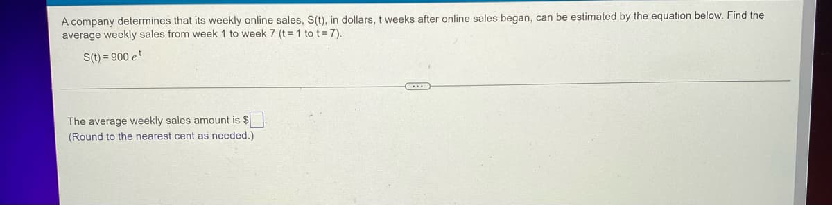 A company determines that its weekly online sales, S(t), in dollars, t weeks after online sales began, can be estimated by the equation below. Find the
average weekly sales from week 1 to week 7 (t = 1 to t= 7).
S(t) = 900 et
The average weekly sales amount is $.
(Round to the nearest cent as needed.)