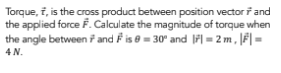 Torque, f, is the cross product between position vector and
the applied force F. Calculate the magnitude of torque when
the angle between 7 and is = 30° and 1= 2m, ||=
4 N.