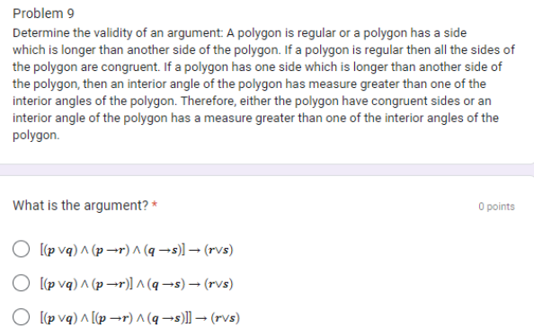 Problem 9
Determine the validity of an argument: A polygon is regular or a polygon has a side
which is longer than another side of the polygon. If a polygon is regular then all the sides of
the polygon are congruent. If a polygon has one side which is longer than another side of
the polygon, then an interior angle of the polygon has measure greater than one of the
interior angles of the polygon. Therefore, either the polygon have congruent sides or an
interior angle of the polygon has a measure greater than one of the interior angles of the
polygon.
What is the argument? *
[(pvq) ^ (pr) ^ (q→s)] → (rvs)
O [(pvq) ^ (pr)]^(q→s) → (rvs)
O [(pvq) ^ [(pr) ^ (q→s)]] → (rvs)
0 points