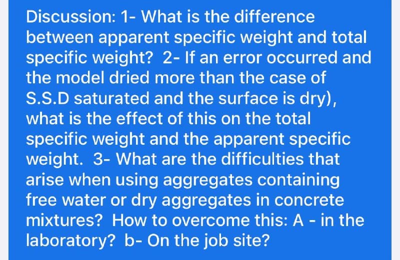 Discussion: 1- What is the difference
between apparent specific weight and total
specific weight? 2- If an error occurred and
the model dried more than the case of
S.S.D saturated and the surface is dry),
what is the effect of this on the total
specific weight and the apparent specific
weight. 3- What are the difficulties that
arise when using aggregates containing
free water or dry aggregates in concrete
mixtures? How to overcome this: A - in the
laboratory? b- On the job site?
