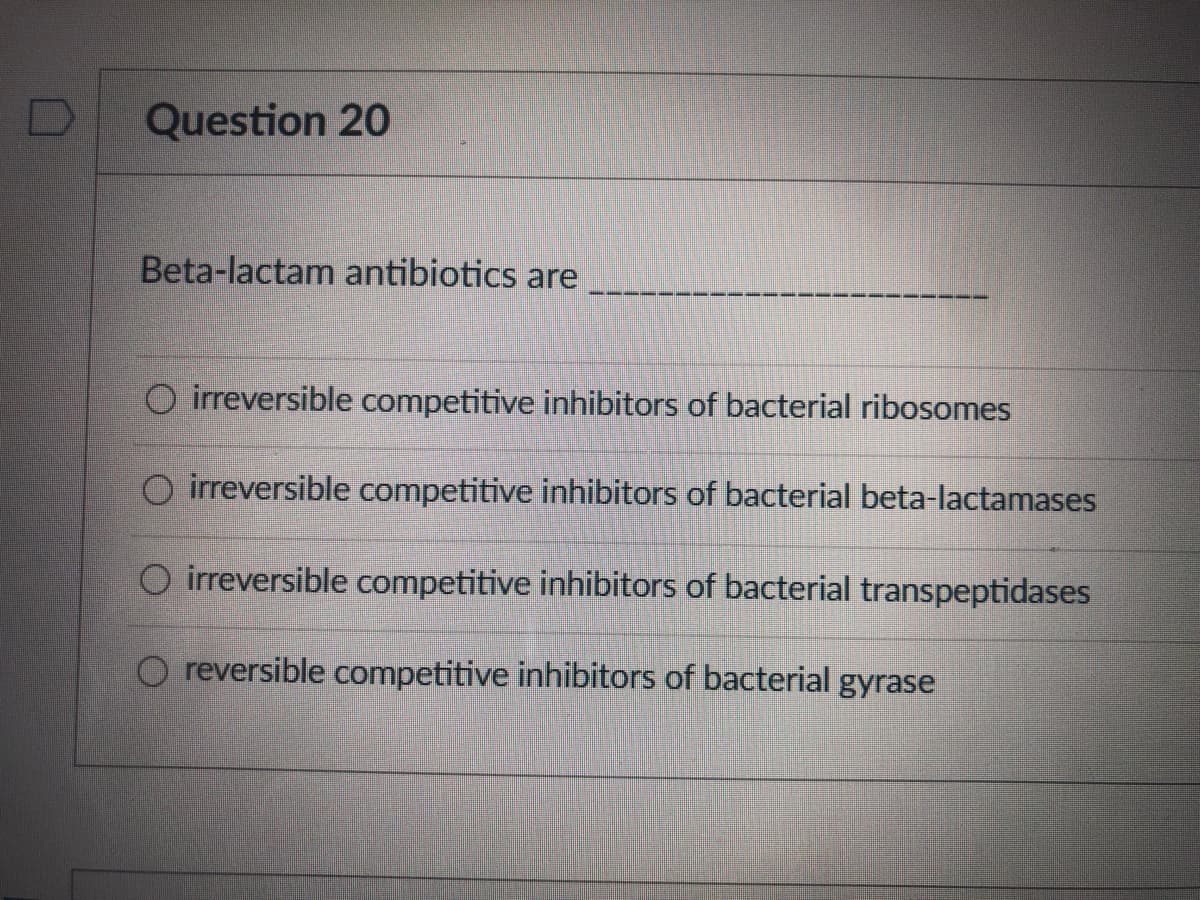 Question 20
Beta-lactam antibiotics are
O irreversible competitive inhibitors of bacterial ribosomes
O irreversible competitive inhibitors of bacterial beta-lactamases
O irreversible competitive inhibitors of bacterial transpeptidases
O reversible competitive inhibitors of bacterial gyrase
