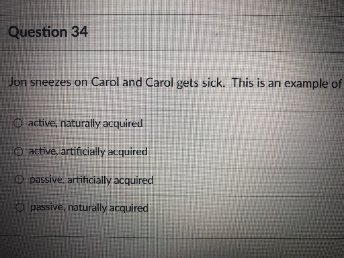 Question 34
Jon sneezes on Carol and Carol gets sick. This is an example of
O active, naturally acquired
active, artificially acquired
O passive, artificially acquired
O passive, naturally acquired
