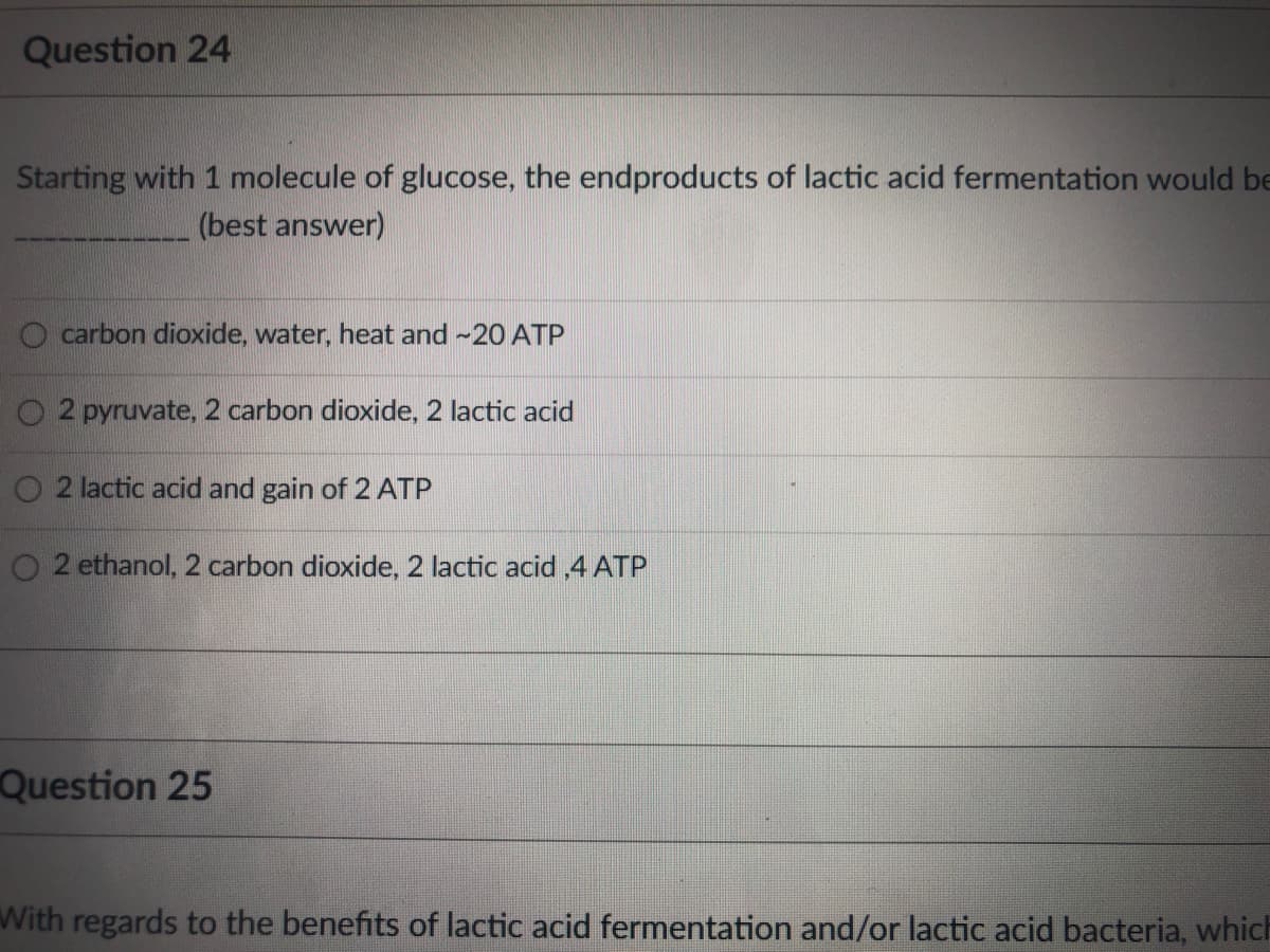 Question 24
Starting with 1 molecule of glucose, the endproducts of lactic acid fermentation would be
(best answer)
carbon dioxide, water, heat and -20 ATP
O 2 pyruvate, 2 carbon dioxide, 2 lactic acid
2 lactic acid and gain of 2 ATP
2 ethanol, 2 carbon dioxide, 2 lactic acid ,4 ATP
Question 25
With regards to the benefits of lactic acid fermentation and/or lactic acid bacteria, which
